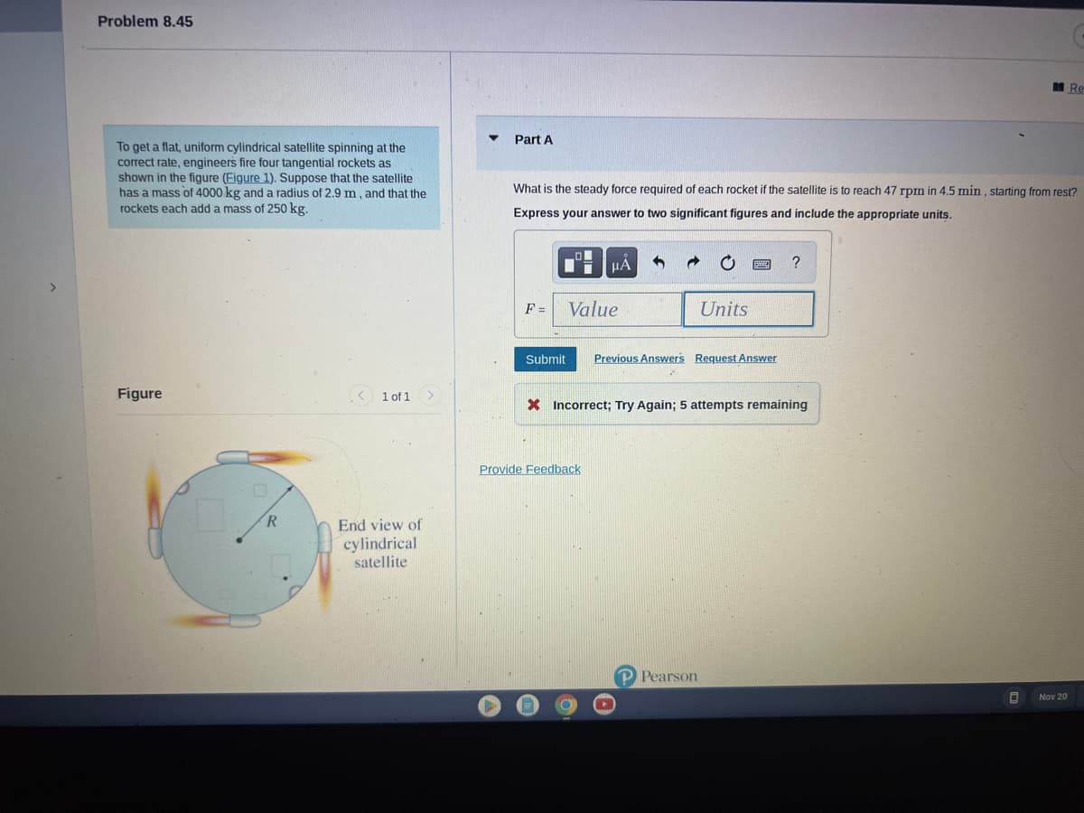 Problem 8.45
To get a flat, uniform cylindrical satellite spinning at the
correct rate, engineers fire four tangential rockets as
shown in the figure (Figure 1). Suppose that the satellite
has a mass of 4000 kg and a radius of 2.9 m, and that the
rockets each add a mass of 250 kg.
Figure
R
< 1 of 1
End view of
cylindrical
satellite
Part A
What is the steady force required of each rocket if the satellite is to reach 47 rpm in 4.5 min, starting from rest?
Express your answer to two significant figures and include the appropriate units.
F=
Submit
μA
Value
Provide Feedback
Units
Previous Answers Request Answer
X Incorrect; Try Again; 5 attempts remaining
Pearson
?
B
Re
Nov 20