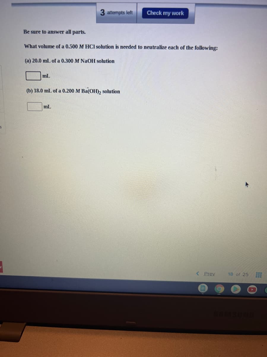 3 attempts left
Check my work
Be sure to answer all parts.
What volume of a 0.500 M HCI solution is needed to neutralize each of the following:
(a) 20.0 mL of a 0.300 M NaOH solution
mL
(b) 18.0 mL of a 0.200 M Ba(OH), solution
mL
<Prev
18 of 25
MSUNG
