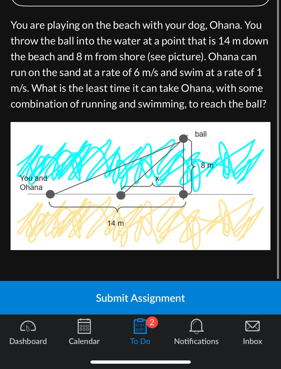 You are playing on the beach with your dog, Ohana. You
throw the ball into the water at a point that is 14 m down
the beach and 8 m from shore (see picture). Ohana can
run on the sand at a rate of 6 m/s and swim at a rate of 1
m/s. What is the least time it can take Ohana, with some
combination of running and swimming, to reach the ball?
You and
Ohana
Dashboard
14 m
logo
000
Calendar
Submit Assignment
2
To Do
ball
8 m
for
Notifications
Inbox
