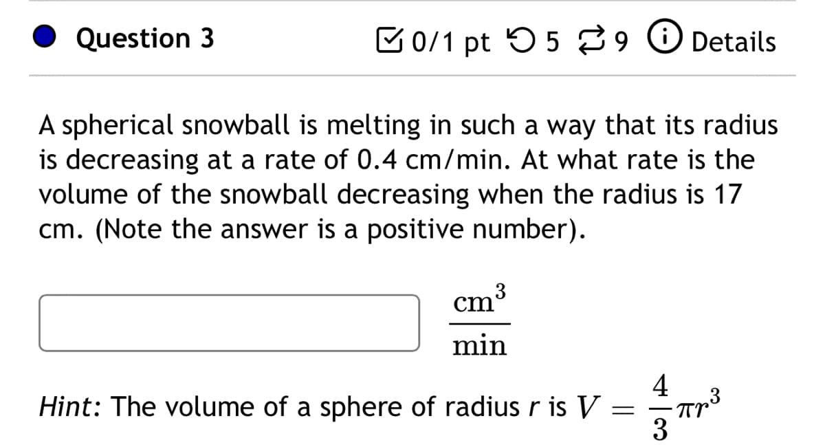 Question 3
0/1 pt 59 Details
A spherical snowball is melting in such a way that its radius
is decreasing at a rate of 0.4 cm/min. At what rate is the
volume of the snowball decreasing when the radius is 17
cm. (Note the answer is a positive number).
cm 3
min
Hint: The volume of a sphere of radius r is V:
=
4
3
Про