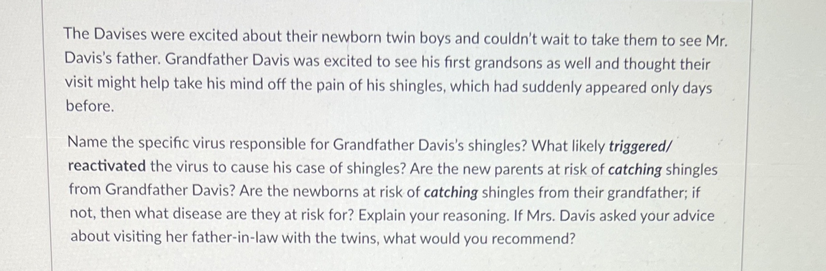 The Davises were excited about their newborn twin boys and couldn't wait to take them to see Mr.
Davis's father. Grandfather Davis was excited to see his first grandsons as well and thought their
visit might help take his mind off the pain of his shingles, which had suddenly appeared only days
before.
Name the specific virus responsible for Grandfather Davis's shingles? What likely triggered/
reactivated the virus to cause his case of shingles? Are the new parents at risk of catching shingles
from Grandfather Davis? Are the newborns at risk of catching shingles from their grandfather; if
not, then what disease are they at risk for? Explain your reasoning. If Mrs. Davis asked your advice
about visiting her father-in-law with the twins, what would you recommend?