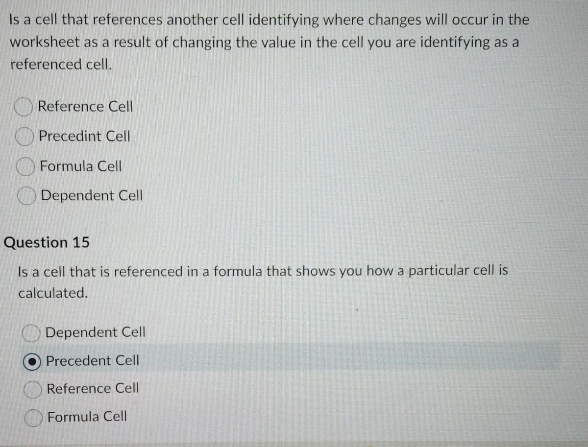 Is a cell that references another cell identifying where changes will occur in the
worksheet as a result of changing the value in the cell you are identifying as a
referenced cell.
Reference Cell
Precedint Cell
Formula Cell
Dependent Cell
Question 15
Is a cell that is referenced in a formula that shows you how a particular cell is
calculated.
Dependent Cell
Precedent Cell
Reference Cell
Formula Cell
