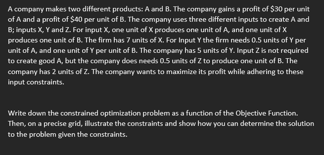A company makes two different products: A and B. The company gains a profit of $30 per unit
of A and a profit of $40 per unit of B. The company uses three different inputs to create A and
B; inputs X, Y and Z. For input X, one unit of X produces one unit of A, and one unit of X
produces one unit of B. The firm has 7 units of X. For Input Y the firm needs 0.5 units of Y per
unit of A, and one unit of Y per unit of B. The company has 5 units of Y. Input Z is not required
to create good A, but the company does needs 0.5 units of Z to produce one unit of B. The
company has 2 units of Z. The company wants to maximize its profit while adhering to these
input constraints.
Write down the constrained optimization problem as a function of the Objective Function.
Then, on a precise grid, illustrate the constraints and show how you can determine the solution
to the problem given the constraints.
