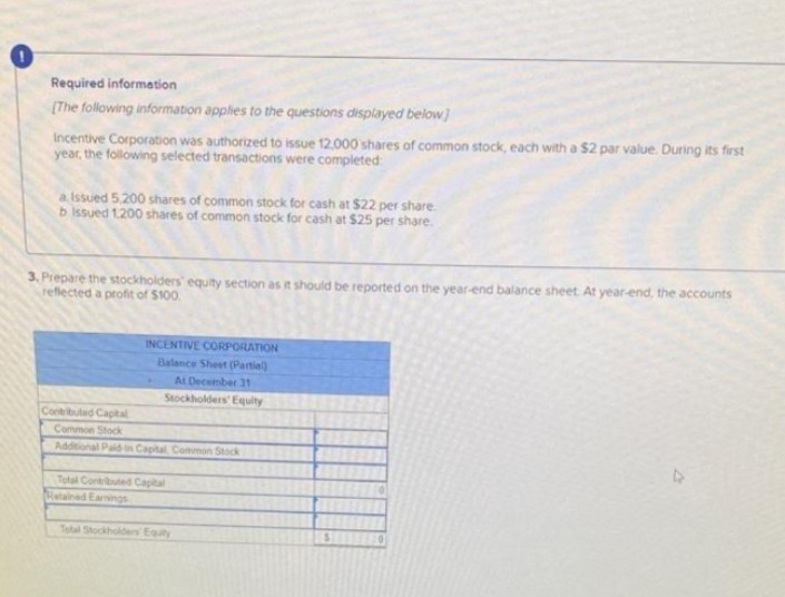Required information
[The following information applies to the questions displayed below]
Incentive Corporation was authorized to issue 12.000 shares of common stock, each with a $2 par value. During its first
year, the following selected transactions were completed:
a Issued 5,200 shares of common stock for cash at $22 per share.
b Issued 1.200 shares of common stock for cash at $25 per share.
3. Prepare the stockholders' equity section as it should be reported on the year-end balance sheet At year-end, the accounts
reflected a profit of $100.
INCENTIVE CORPORATION
Balance Sheet (Partial)
At December 31
Stockholders' Equity
Contributed Capital
Common Stock
Additional Paid in Capital Common Stock
Total Contributed Capital
Retained Earnings
Total Stockholders Equity
S