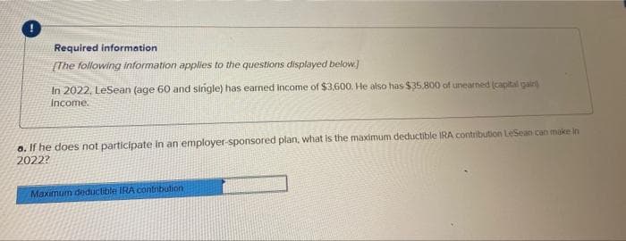 Required information
[The following information applies to the questions displayed below.]
In 2022, LeSean (age 60 and single) has earned Income of $3,600. He also has $35,800 of unearned (capital gain
Income.
a. If he does not participate in an employer-sponsored plan, what is the maximum deductible IRA contribution LeSean can make in
2022?
Maximum deductible IRA contnbution