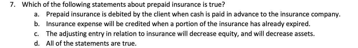 7. Which of the following statements about prepaid insurance is true?
a. Prepaid insurance is debited by the client when cash is paid in advance to the insurance company.
b. Insurance expense will be credited when a portion of the insurance has already expired.
The adjusting entry in relation to insurance will decrease equity, and will decrease assets.
d. All of the statements are true.
C.
