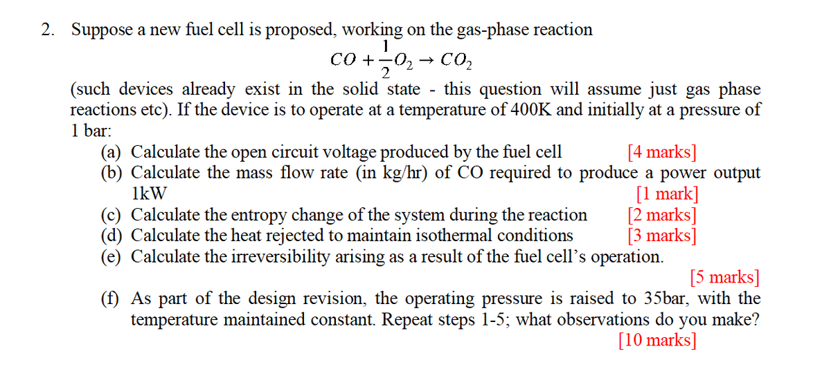 2. Suppose a new fuel cell is proposed, working on the gas-phase reaction
1
→
-
CO₂
(such devices already exist in the solid state this question will assume just gas phase
reactions etc). If the device is to operate at a temperature of 400K and initially at a pressure of
1 bar:
(a) Calculate the open circuit voltage produced by the fuel cell
[4 marks]
(b) Calculate the mass flow rate (in kg/hr) of CO required to produce a power output
1kW
[1 mark]
(c) Calculate the entropy change of the system during the reaction
(d) Calculate the heat rejected to maintain isothermal conditions
(e) Calculate the irreversibility arising as a result of the fuel cell's operation.
[2 marks]
[3 marks]
[5 marks]
(f) As part of the design revision, the operating pressure is raised to 35bar, with the
temperature maintained constant. Repeat steps 1-5; what observations do you make?
[10 marks]