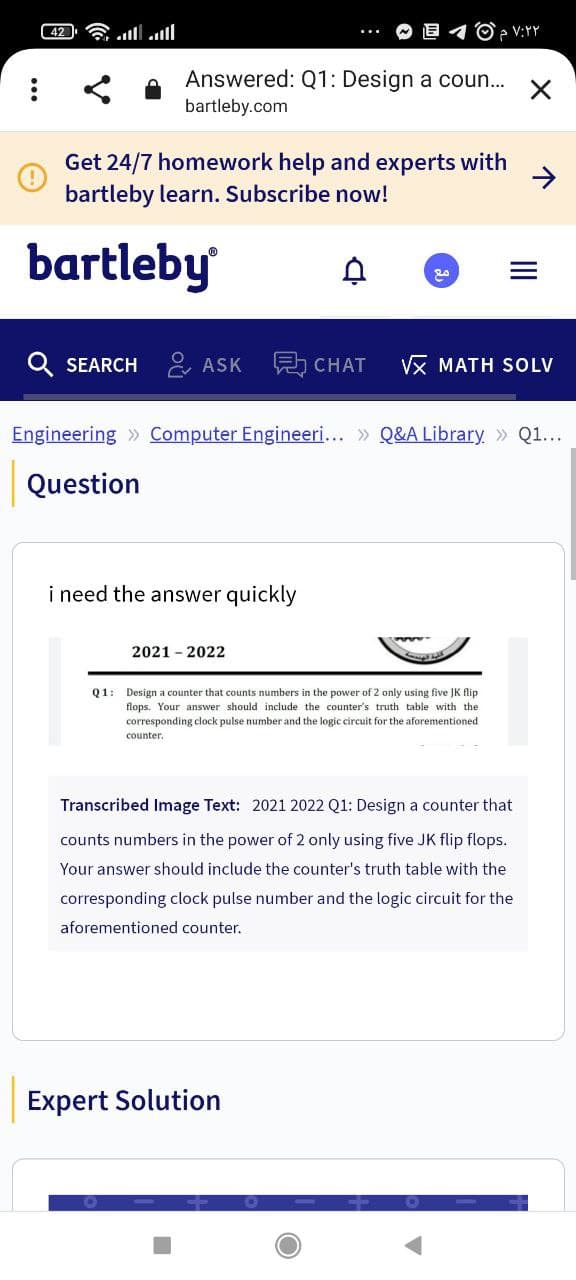 ۷:۲۲ م ©
Answered: Q1: Design a coun...
:
bartleby.com
Get 24/7 homework help and experts with
bartleby learn. Subscribe now!
bartleby
مع
X
SEARCH ASK
CHAT √x MATH SOLV
Engineering Computer Engineeri... » Q&A Library >> Q1...
Question
i need the answer quickly
2021-2022
Q1: Design a counter that counts numbers in the power of 2 only using five JK flip
flops. Your answer should include the counter's truth table with the
corresponding clock pulse number and the logic circuit for the aforementioned.
counter.
Transcribed Image Text: 2021 2022 Q1: Design a counter that
counts numbers in the power of 2 only using five JK flip flops.
Your answer should include the counter's truth table with the
corresponding clock pulse number and the logic circuit for the
aforementioned counter.
Expert Solution