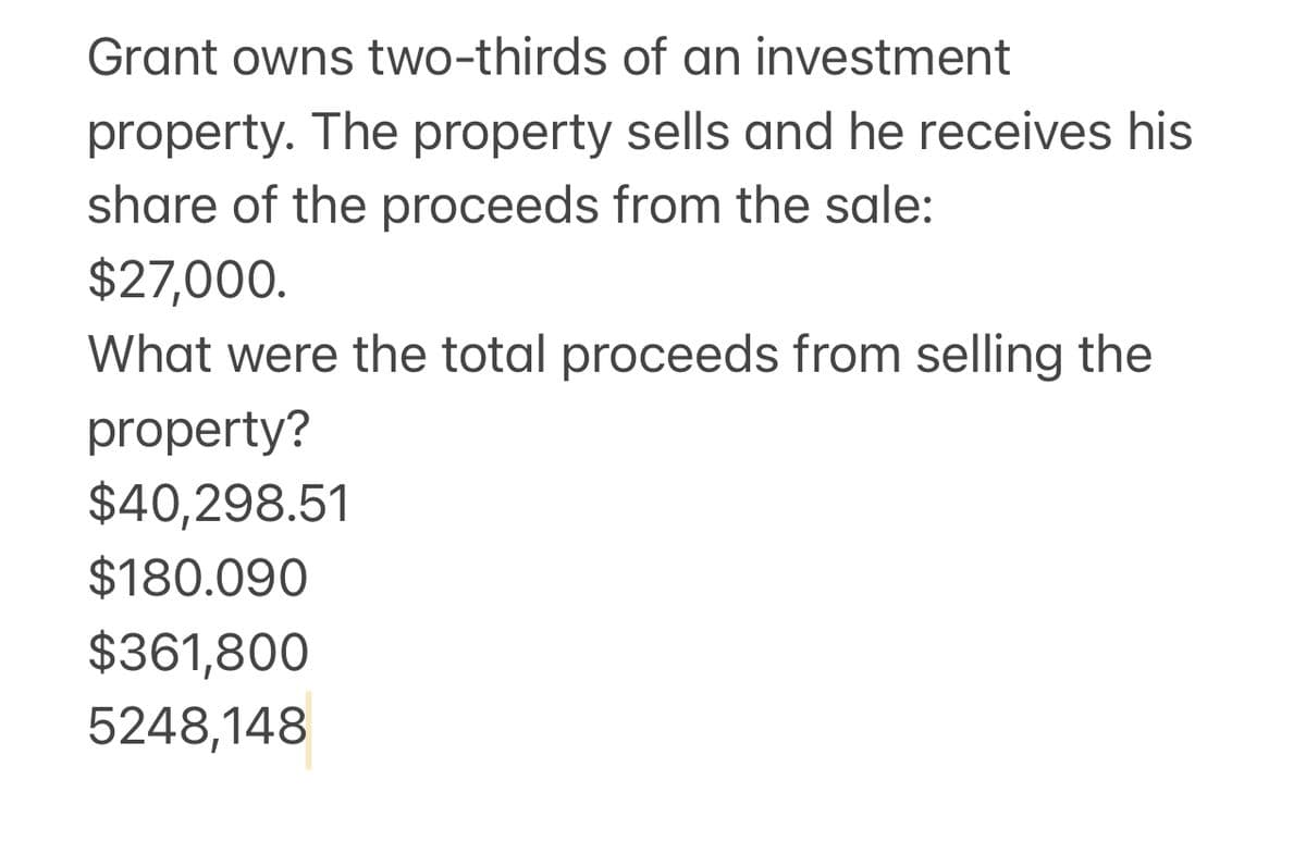 Grant owns two-thirds of an investment
property. The property sells and he receives his
share of the proceeds from the sale:
$27,000.
What were the total proceeds from selling the
property?
$40,298.51
$180.090
$361,800
5248,148