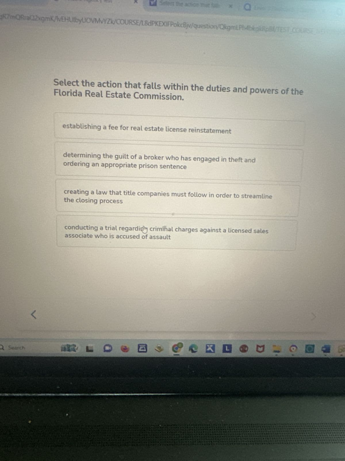 Search
Select the action that f
RmQRraQ2xgmK/vEHUtbyUOVMVYZK/COURSE/L8dPKEXIFPokcBjv/question/OkgmLPh4bkpkRpB/TEST COURSE
L
Select the action that falls within the duties and powers of the
Florida Real Estate Commission.
establishing a fee for real estate license reinstatement
O
determining the guilt of a broker who has engaged in theft and
ordering an appropriate prison sentence
creating a law that title companies must follow in order to streamline
the closing process
conducting a trial regardiply criminal charges against a licensed sales
associate who is accused of assault
DES
R
KEOUL