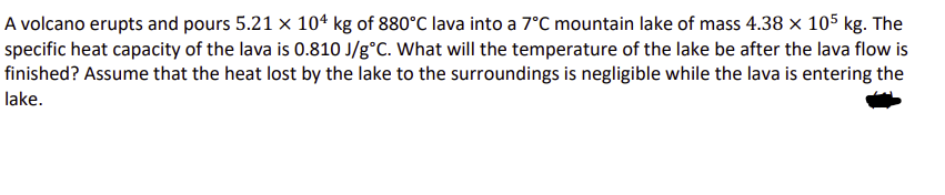 A volcano erupts and pours 5.21 × 104 kg of 880°C lava into a 7°C mountain lake of mass 4.38 × 105 kg. The
specific heat capacity of the lava is 0.810 J/g°C. What will the temperature of the lake be after the lava flow is
finished? Assume that the heat lost by the lake to the surroundings is negligible while the lava is entering the
lake.