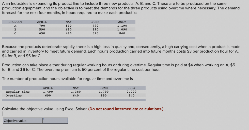 Alan Industries is expanding its product line to include three new products: A, B, and C. These are to be produced on the same
production equipment, and the objective is to meet the demands for the three products using overtime where necessary. The demand
forecast for the next four months, in hours required to make each product is:
PRODUCT
A
APRIL
MAY
JUNE
790
590
790
JULY
1,190
B
590
690
890
с
690
490
690
1,090
840
Because the products deteriorate rapidly, there is a high loss in quality and, consequently, a high carrying cost when a product is made
and carried in inventory to meet future demand. Each hour's production carried into future months costs $3 per production hour for A,
$4 for B, and $5 for C.
Production can take place either during regular working hours or during overtime. Regular time is paid at $4 when working on A, $5
for B, and $6 for C. The overtime premium is 50 percent of the regular time cost per hour.
The number of production hours available for regular time and overtime is
Regular time
Overtime
APRIL
1,490
MAY
1,380
690
640
JUNE
1,790
JULY
2,000
890
940
Calculate the objective value using Excel Solver. (Do not round intermediate calculations.)
Objective value