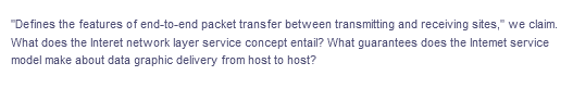 "Defines the features of end-to-end packet transfer between transmitting and receiving sites," we claim.
What does the Interet network layer service concept entail? What guarantees does the Intemet service
model make about data graphic delivery from host to host?
