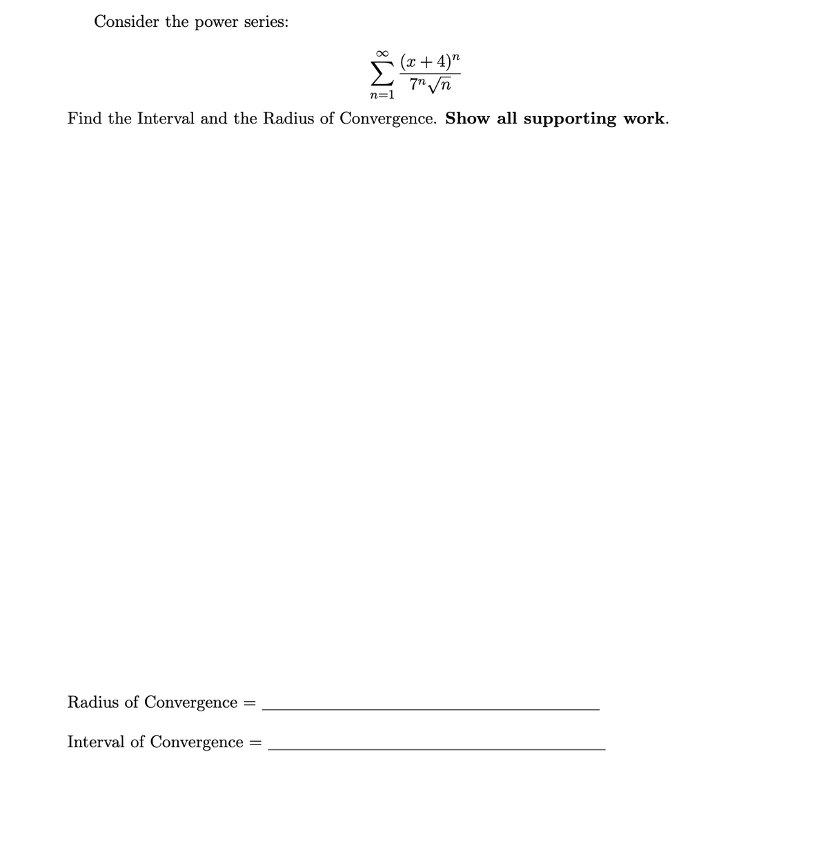 Consider the power series:
n=1
(x+4) n
7n√n
Find the Interval and the Radius of Convergence. Show all supporting work.
Radius of Convergence
Interval of Convergence