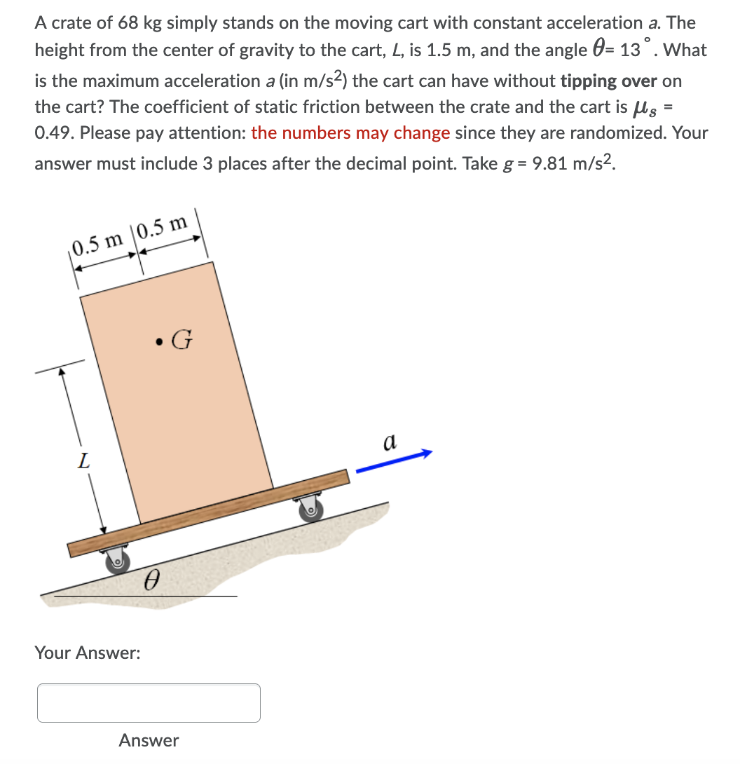 A crate of 68 kg simply stands on the moving cart with constant acceleration a. The
height from the center of gravity to the cart, L, is 1.5 m, and the angle 0= 13°. What
is the maximum acceleration a (in m/s²) the cart can have without tipping over on
the cart? The coefficient of static friction between the crate and the cart is ls =
0.49. Please pay attention: the numbers may change since they are randomized. Your
answer must include 3 places after the decimal point. Take g = 9.81 m/s².
0.5 m |0.5 m
• G
a
Your Answer:
Answer
