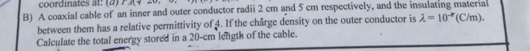 coordinates at:
B) A coaxial cable of an inner and outer conductor radii 2 cm and 5 cm respectively, and the insulating material
between them has a relative permittivity of 4. If the chårge density on the outer conductor is 2= 10(C/m).
Calculate the total energy stored in a 20-cm length of the cable.
