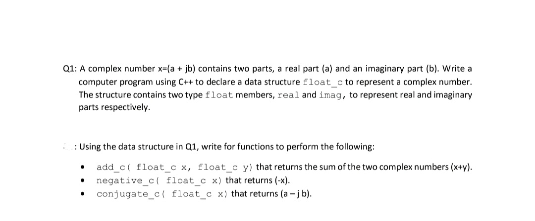 Q1: A complex number x=(a + jb) contains two parts, a real part (a) and an imaginary part (b). Write a
computer program using C++ to declare a data structure float_c to represent a complex number.
The structure contains two type float members, real and imag, to represent real and imaginary
parts respectively.
: Using the data structure in Q1, write for functions to perform the following:
add_c( float_c x, float_c y) that returns the sum of the two complex numbers (x+y).
negative_c( float_c x) that returns (-x).
conjugate_c( float_c x) that returns (a -j b).
