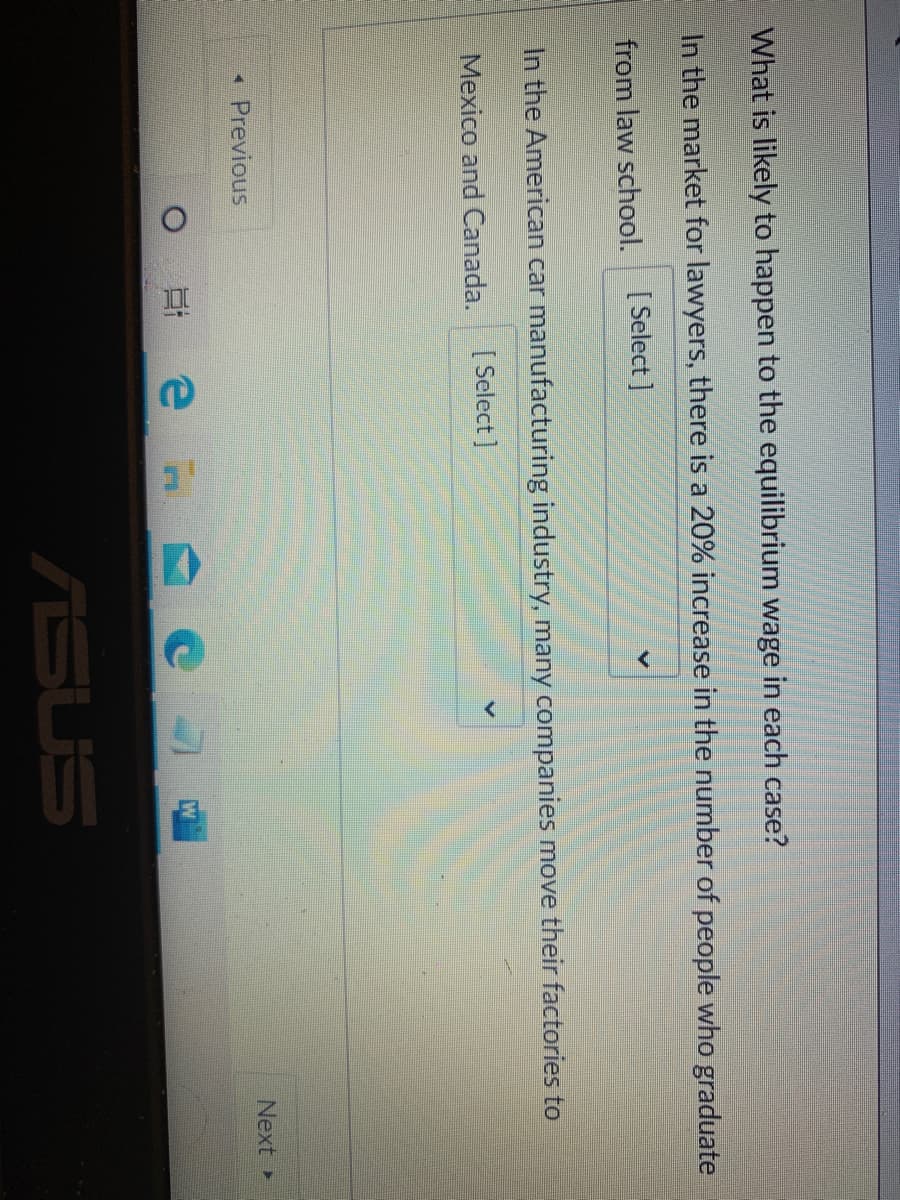 What is likely to happen to the equilibrium wage in each case?
In the market for lawyers, there is a 20% increase in the number of people who graduate
from law school.
[ Select ]
In the American car manufacturing industry, many companies move their factories to
Mexico and Canada.
[ Select ]
Previous
Next
ASUS
