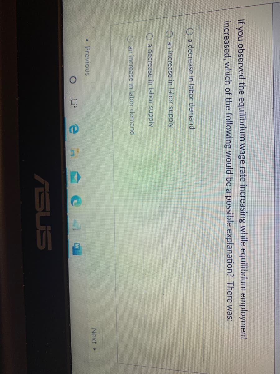 If you observed the equilibrium wage rate increasing while equilibrium employment
increased, which of the following would be a possible explanation? There was:
O a decrease in labor demand
an increase in labor supply
O a decrease in labor supply
an increase in labor demand
* Previous
Next
ASUS
