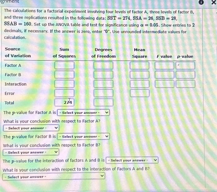 ignment
The calculations for a factorial experiment involving four levels of factor A, three levels of factor B,
and three replications resulted in the following data: SST = 274, SSA = 26, SSB = 28,
SSAB = 160. Set up the ANOVA table and test for significance using a = 0.05. Show entries to 2
decimals, if necessary. If the answer is zero, enter "0". Use unrounded intermediate values for
calculation.
Source
of Variation
Factor A
Factor B
Interaction
Error
Total
Sum
of Squares
Degrees
of Freedom
274
The p-value for Factor A is - Select your answe
swer-
Mean
Square
What is your conclusion with respect to Factor A?
- Select your answer -
The p-value for Factor B is-Select your answer
What is your conclusion with respect to Factor B?
- Select your answer -
The p-value for the interaction of factors A and B is-Select your answer -
What is your conclusion with respect to the interaction of Factors A and B?
- Select your answer -
F value p-value
x