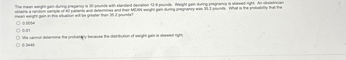 The mean weight gain during pregancy is 30 pounds with standard deviation 12.9 pounds. Weight gain during pregnancy is skewed right. An obstetrician
obtains a random sample of 40 patients and determines and their MEAN weight gain during pregnancy was 35.2 pounds. What is the probability that the
mean weight gain in this situation will be greater than 35.2 pounds?
O 0.0054
0.01
O We cannot determine the probably because the distribution of weight gain is skewed right.
O 0.3446