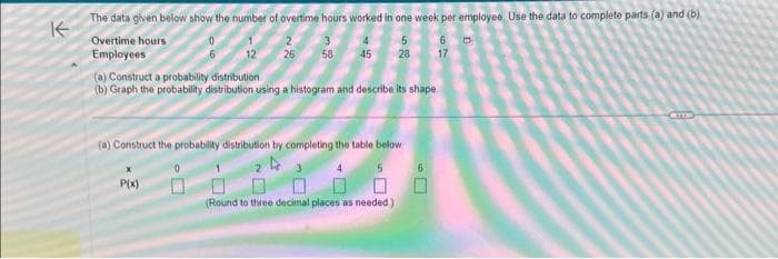 The data given below show the number of overtime hours worked in one week per employee. Use the data to complete parts (a) and (b)
K
Overtime hours
5
Employees
3 4
58 45 28
12
2
26
(a) Construct a probability distribution
(b) Graph the probability distribution using a histogram and describe its shape
P(x)
(a) Construct the probability distribution by completing the table below
23
4
5
(Round to three decimal places as needed.)
6
6
17
CETTE