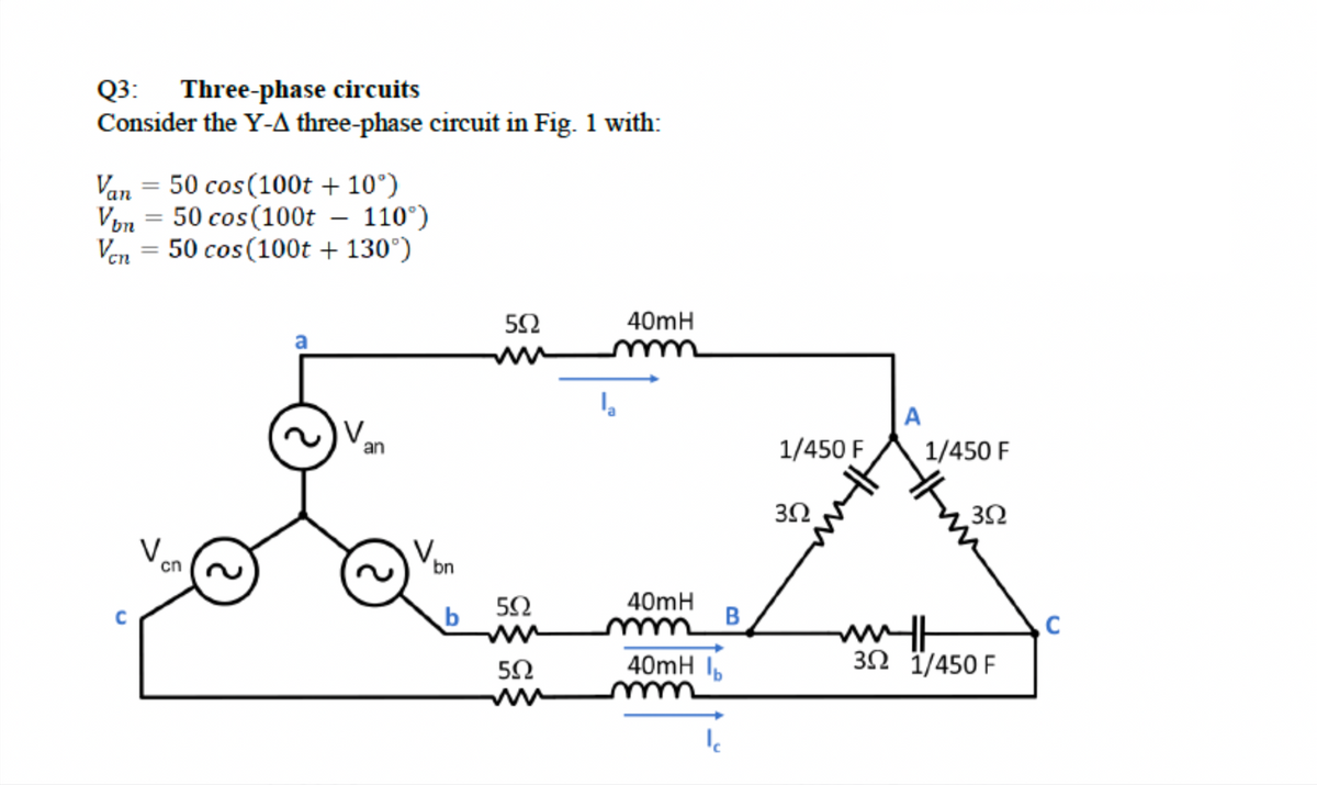 Q3: Three-phase circuits
Consider the Y-A three-phase circuit in Fig. 1 with:
Van = 50 cos(100t + 10°)
Von = 50 cos(100t – 110°)
Ven = 50 cos(100t + 130°)
40mH
A
V.
1/450 F
1/450 F
an
3Ω
V.
cn
bn
b
40mH
B
40mH I,
3Ω 1/450 F
