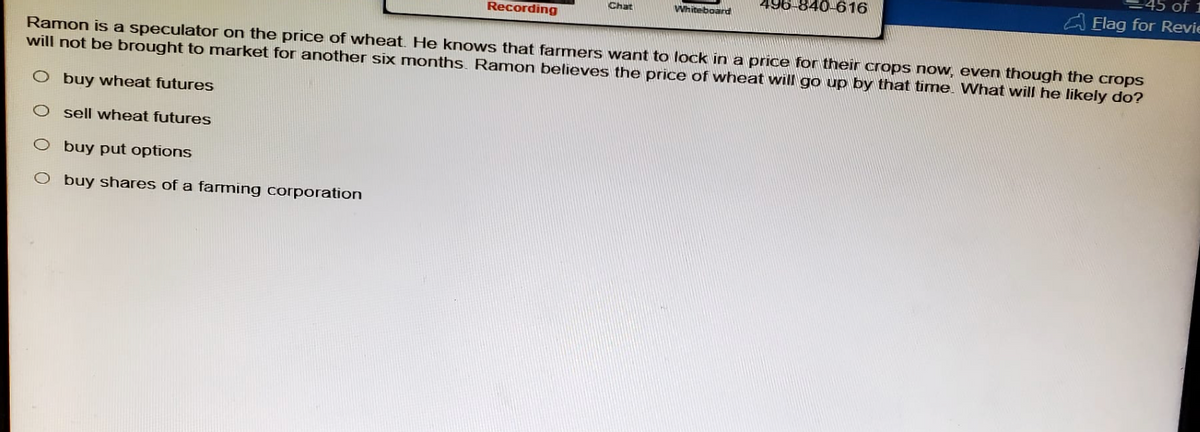 Recording
Chat
Whiteboard
496-840-616
45 of 1
Elag for Revi
Ramon is a speculator on the price of wheat. He knows that farmers want to lock in a price for their crops now, even though the crops
will not be brought to market for another six months. Ramon believes the price of wheat will go up by that time. What will he likely do?
O buy wheat futures
O sell wheat futures
O buy put options
O
buy shares of a farming corporation