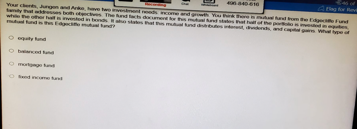 Recording
Chat
Whiteboard
496-840-616
€46 of
Elag for Revi
Your clients, Jungen and Anke, have two investment needs: income and growth. You think there is mutual fund from the Edgecliffe Fund
family that addresses both objectives. The fund facts document for this mutual fund states that half of the portfolio is invested in equities,
while the other half is invested in bonds. It also states that this mutual fund distributes interest, dividends, and capital gains. What type of
mutual fund is this Edgecliffe mutual fund?
O equity fund
O balanced fund
Ο
mortgage fund
fixed income fund