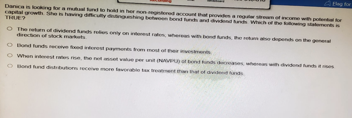 Flag for
Danica is looking for a mutual fund to hold in her non-registered account that provides a regular stream of income with potential for
capital growth. She is having difficulty distinguishing between bond funds and dividend funds Which of the following statements is
TRUE?
O The return of dividend funds relies only on interest rates, whereas with bond funds, the return also depends on the general
direction of stock markets.
O Bond funds receive fixed interest payments from most of their investments
○ When interest rates rise, the net asset value per unit (NAVPU) of bond funds decreases; whereas with dividend funds it rises.
O Bond fund distributions receive more favorable tax treatment than that of dividend funds