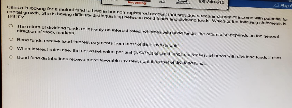 Chat
Whiteboard
Recording
496-840-616
Elag f
Danica is looking for a mutual fund to hold in her non-registered account that provides a regular stream of income with potential for
capital growth. She is having difficulty distinguishing between bond funds and dividend funds. Which of the following statements is
TRUE?
O The return of dividend funds relies only on interest rates; whereas with bond funds, the return also depends on the general
direction of stock markets.
O Bond funds receive fixed interest payments from most of their investments.
○ When interest rates rise, the net asset value per unit (NAVPU) of bond funds decreases; whereas with dividend funds it rises.
O Bond fund distributions receive more favorable tax treatment than that of dividend funds