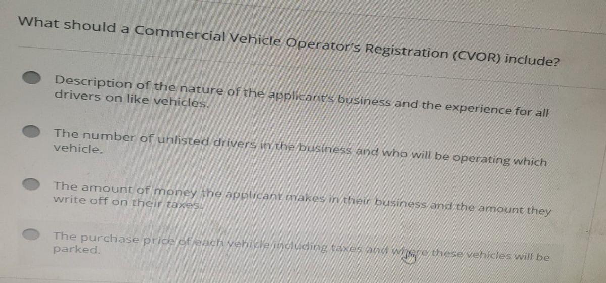 What should a Commercial Vehicle Operators Registration (CVOR) include?
Description of the nature of the applicant's business and the experience for all
drivers on like vehicles.
The number of unlisted drivers in the business and who will be operating which
vehicle.
The amount of money the applicant makes in their business and the amount they
write off on their taxes.
The purchase price of each vehicle including taxes and where these vehicles will be
parked.