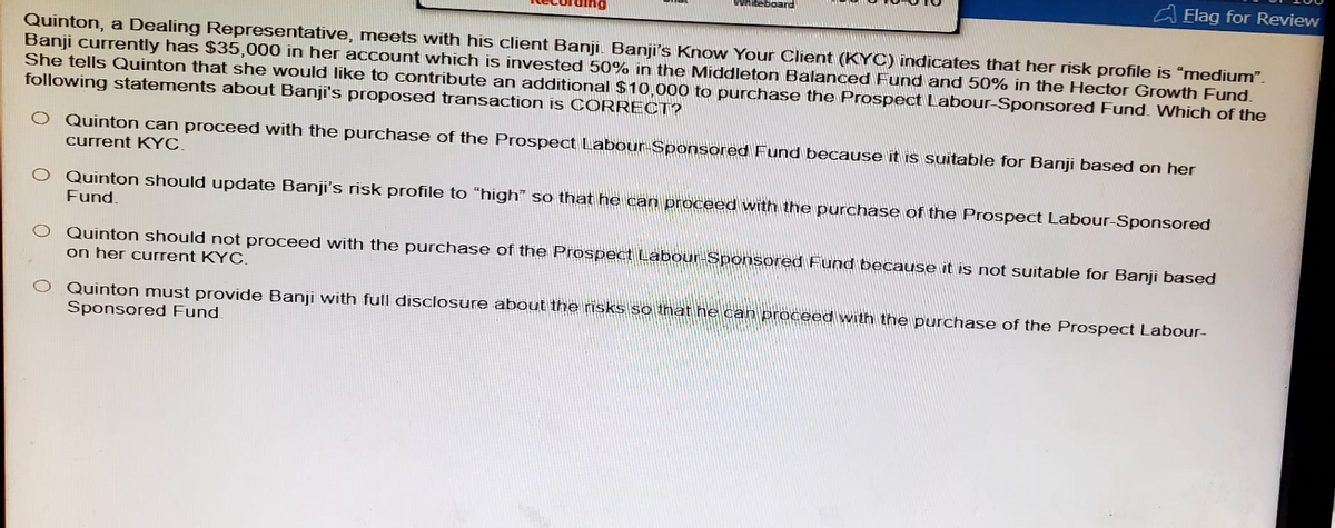 board
Flag for Review
Quinton, a Dealing Representative, meets with his client Banji. Banji's Know Your Client (KYC) indicates that her risk profile is "medium".
Banji currently has $35,000 in her account which is invested 50% in the Middleton Balanced Fund and 50% in the Hector Growth Fund.
She tells Quinton that she would like to contribute an additional $10,000 to purchase the Prospect Labour-Sponsored Fund. Which of the
following statements about Banji's proposed transaction is CORRECT?
Quinton can proceed with the purchase of the Prospect Labour-Sponsored Fund because it is suitable for Banji based on her
current KYC.
Quinton should update Banji's risk profile to "high" so that he can proceed with the purchase of the Prospect Labour-Sponsored
Fund.
Quinton should not proceed with the purchase of the Prospect Labour-Sponsored Fund because it is not suitable for Banji based
on her current KYC.
Quinton must provide Banji with full disclosure about the risks so that he can proceed with the purchase of the Prospect Labour-
Sponsored Fund.