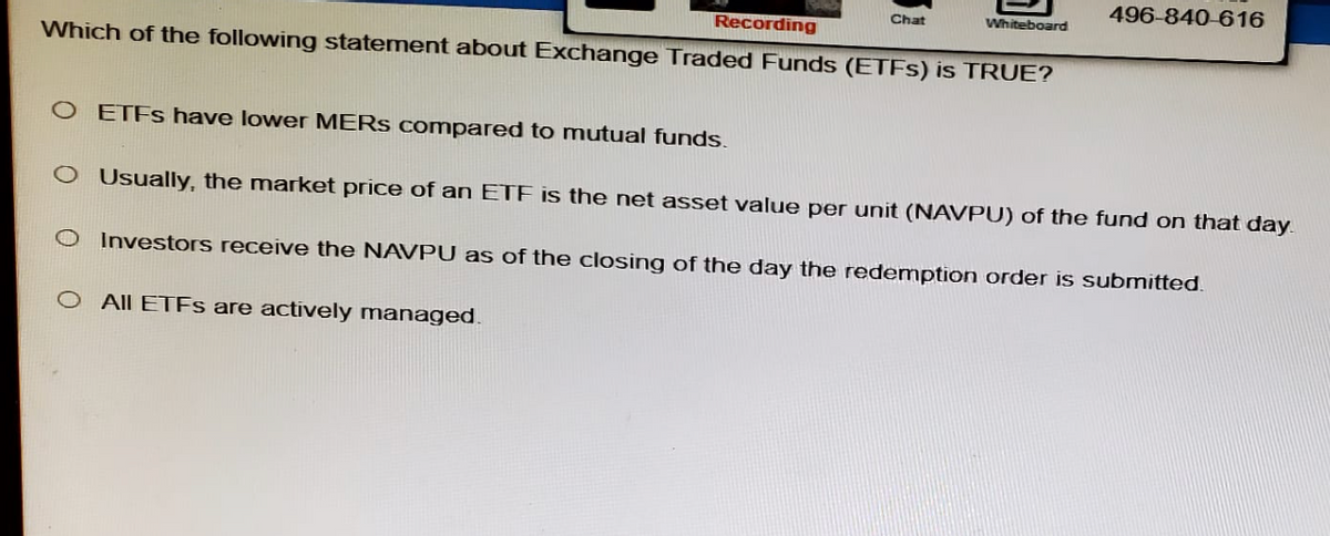 Recording
Chat
Whiteboard
Which of the following statement about Exchange Traded Funds (ETFs) is TRUE?
O ETFs have lower MERS compared to mutual funds.
496-840-616
CO Usually, the market price of an ETF is the net asset value per unit (NAVPU) of the fund on that day.
O Investors receive the NAVPU as of the closing of the day the redemption order is submitted.
O All ETFs are actively managed.