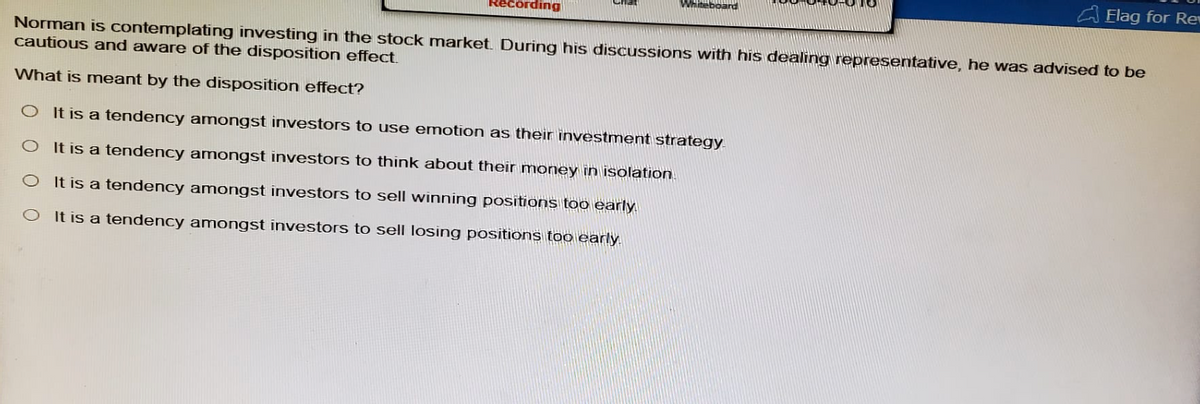 Recording
Whiteboard
Flag for Re
Norman is contemplating investing in the stock market. During his discussions with his dealing representative, he was advised to be
cautious and aware of the disposition effect.
What is meant by the disposition effect?
O It is a tendency amongst investors to use emotion as their investment strategy.
O It is a tendency amongst investors to think about their money in isolation
O It is a tendency amongst investors to sell winning positions too early.
It is a tendency amongst investors to sell losing positions too early