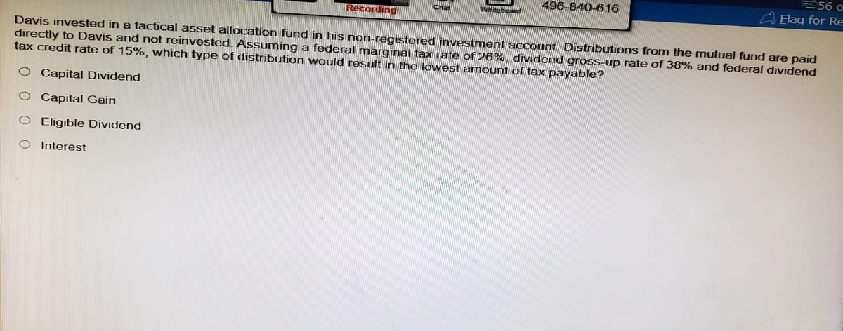 Recording
496-840-616
56 o
Flag for Re
Davis invested in a tactical asset allocation fund in his non-registered investment account. Distributions from the mutual fund are paid
directly to Davis and not reinvested. Assuming a federal marginal tax rate of 26%, dividend gross-up rate of 38% and federal dividend
tax credit rate of 15%, which type of distribution would result in the lowest amount of tax payable?
O Capital Dividend
O Capital Gain
O Eligible Dividend
O Interest