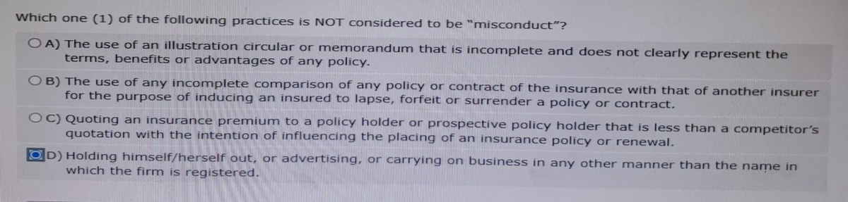 Which one (1) of the following practices is NOT considered to be misconduct"?
OA) The use of an illustration circular or memorandum that is incomplete and does not clearly represent the
terms, benefits or advantages of any policy.
OB) The use of any incomplete comparison of any policy or contract of the insurance with that of another insurer
for the purpose of inducing an insured to lapse, forfeit or surrender a policy or contract.
OC) Quoting an insurance premium to a policy holder or prospective policy holder that is less than a competitor's
quotation with the intention of influencing the placing of an insurance policy or renewal.
D) Holding himself/herself out, or advertising, or carrying on business in any other manner than the name in
which the firm is registered.