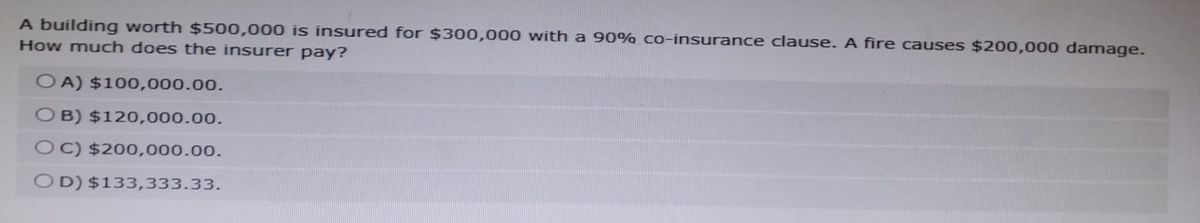 A building worth $500,000 is insured for $300,000 with a 90% co-insurance clause. A fire causes $200,000 damage.
How much does the insurer pay?
OA) $100,000.00.
OB) $120,000.00.
OC) $200,000.00.
OD) $133,333.33.