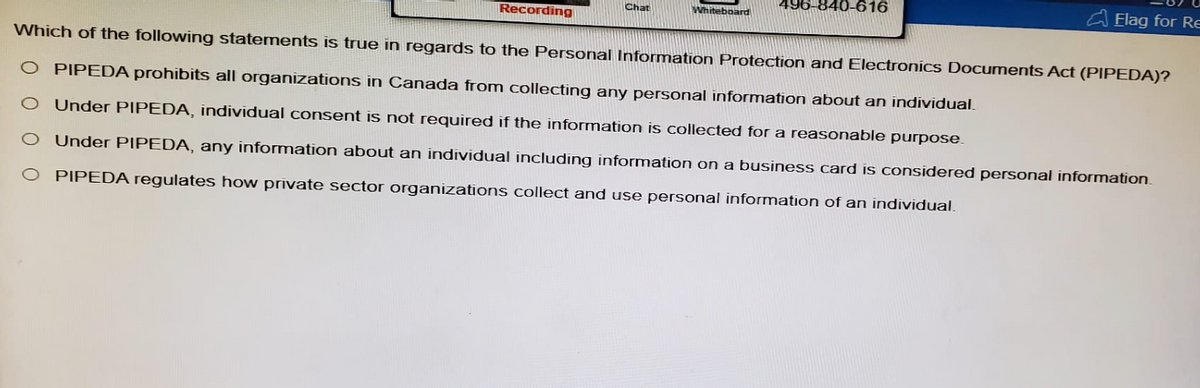 Recording
Chat
Whiteboard
840-616
Flag for Re
Which of the following statements is true in regards to the Personal Information Protection and Electronics Documents Act (PIPEDA)?
O PIPEDA prohibits all organizations in Canada from collecting any personal information about an individual.
O Under PIPEDA, individual consent is not required if the information is collected for a reasonable purpose.
0 0
O Under PIPEDA, any information about an individual including information on a business card is considered personal information.
PIPEDA regulates how private sector organizations collect and use personal information of an individual.