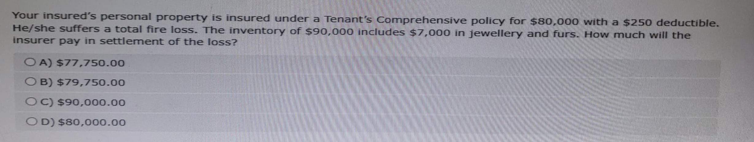 Your insured's personal property is insured under a Tenant's Comprehensive policy for $80,000 with a $250 deductible.
He/she suffers a total fire loss. The inventory of $90,000 includes $7,000 in jewellery and furs. How much will the
insurer pay in settlement of the loss?
OA) $77,750.00
OB) $79,750.00
OC) $90,000.00
OD) $80,000.00