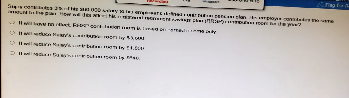 Recording
Whiteboard
Elag for R
Sujay contributes 3% of his $60,000 salary to his employer's defined contribution pension plan. His employer contributes the same
amount to the plan. How will this affect his registered retirement savings plan (RRSP) contribution room for the year?
O It will have no effect. RRSP contribution room is based on earned income only.
O It will reduce Sujay's contribution room by $3,600.
O It will reduce Sujay's contribution room by $1,800.
O It will reduce Sujay's contribution room by $648.