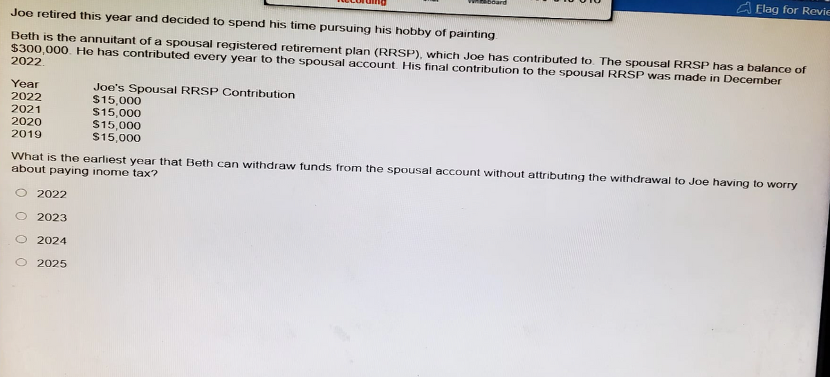 Whiteboard
Elag for Revie
Joe retired this year and decided to spend his time pursuing his hobby of painting.
Beth is the annuitant of a spousal registered retirement plan (RRSP), which Joe has contributed to. The spousal RRSP has a balance of
$300,000. He has contributed every year to the spousal account. His final contribution to the spousal RRSP was made in December
2022.
Year
2022
2021
2020
2019
Joe's Spousal RRSP Contribution
$15,000
$15,000
$15,000
$15,000
What is the earliest year that Beth can withdraw funds from the spousal account without attributing the withdrawal to Joe having to worry
about paying inome tax?
O 2022
O 2023
O 2024
O 2025