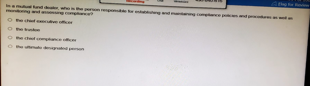 Recording
Whiteboard
Elag for Review
In a mutual fund dealer, who is the person responsible for establishing and maintaining compliance policies and procedures as well as
monitoring and assessing compliance?
O the chief executive officer
O the trustee
O the chief compliance officer
O the ultimate designated person