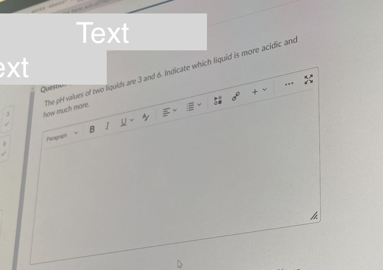 Text
Quest
The pH values of two liquids are 3 and 6. Indicate which liquid is more acidic and
how much more.
...
+ v
OF
Paragraph
BIUA E E
ext
W
00
XX
11.