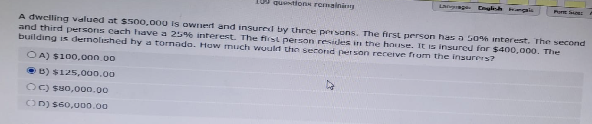 09 questions remaining
OA) $100,000.00
B) $125,000.00
C) $80,000.00
OD) $60,000.00
Language: English Français
A dwelling valued at $500,000 is owned and insured by three persons. The first person has a 50% interest. The second
and third persons each have a 25% interest. The first person resides in the house. It is insured for $400,000. The
building is demolished by a tornado. How much would the second person receive from the insurers?
4
Font Size: