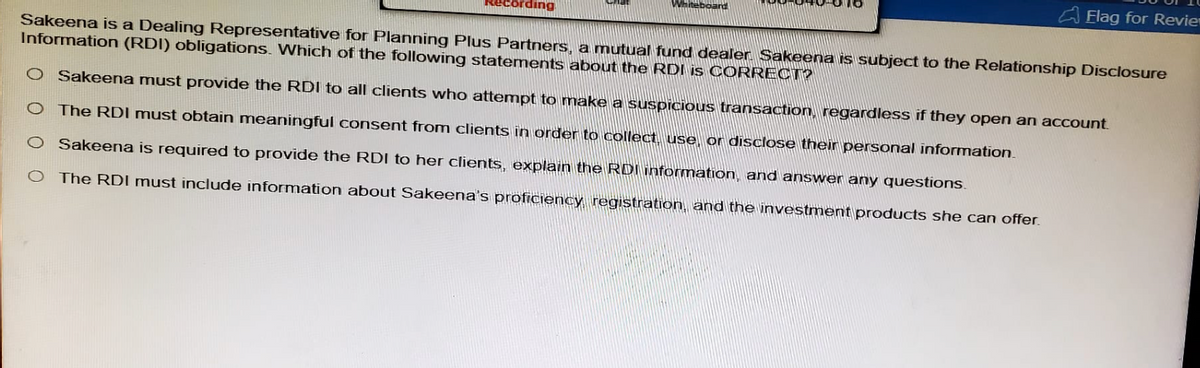 ding
Whiteboard
Flag for Revie
Sakeena is a Dealing Representative for Planning Plus Partners, a mutual fund dealer. Sakeena is subject to the Relationship Disclosure
Information (RDI) obligations. Which of the following statements about the RDI is CORRECT?
O Sakeena must provide the RDI to all clients who attempt to make a suspicious transaction, regardless if they open an account.
O The RDI must obtain meaningful consent from clients in order to collect, use, or disclose their personal information.
Sakeena is required to provide the RDI to her clients, explain the RDI information, and answer any questions.
The RDI must include information about Sakeena's proficiency, registration, and the investment products she can offer.