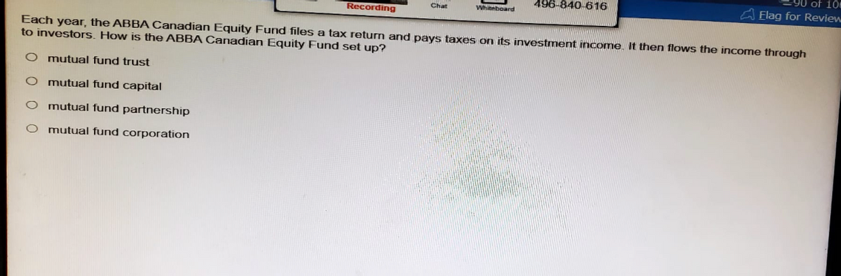 of 10
Recording
Chat
Whiteboard
496-840-616
Flag for Review
Each year, the ABBA Canadian Equity Fund files a tax return and pays taxes on its investment income. It then flows the income through
to investors. How is the ABBA Canadian Equity Fund set up?
000
mutual fund trust
mutual fund capital
O mutual fund partnership
O mutual fund corporation