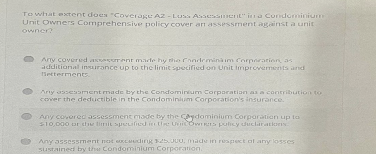 To what extent does "Coverage A2 - Loss Assessment" in a Condominium
Unit Owners Comprehensive policy cover an assessment against a unit
owner?
Any covered assessment made by the Condominium Corporation, as
additional insurance up to the limit specified on Unit Improvements and
Betterments.
Any assessment made by the Condominium Corporation as a contribution to
cover the deductible in the Condominium Corporation's insurance.
Any covered assessment made by the Cdominium Corporation up to
$10,000 or the limit specified in the Unit Owners policy declarations.
Any assessment not exceeding $25,000, made in respect of any losses
sustained by the Condominium Corporation.