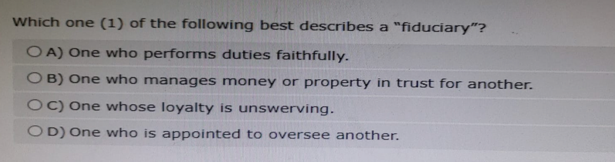 Which one (1) of the following best describes a "fiduciary"?
OA) One who performs duties faithfully.
OB) One who manages money or property in trust for another.
OC) One whose loyalty is unswerving.
OD) One who is appointed to oversee another.
