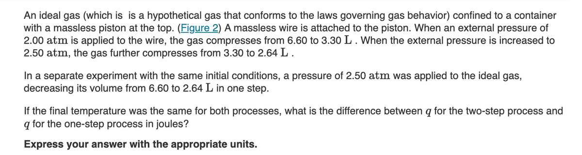 An ideal gas (which is is a hypothetical gas that conforms to the laws governing gas behavior) confined to a container
with a massless piston at the top. (Figure 2) A massless wire is attached to the piston. When an external pressure of
2.00 atm is applied to the wire, the gas compresses from 6.60 to 3.30 L. When the external pressure is increased to
2.50 atm, the gas further compresses from 3.30 to 2.64 L.
In a separate experiment with the same initial conditions, a pressure of 2.50 atm was applied to the ideal gas,
decreasing its volume from 6.60 to 2.64 L in one step.
If the final temperature was the same for both processes, what is the difference between q for the two-step process and
q for the one-step process in joules?
Express your answer with the appropriate units.